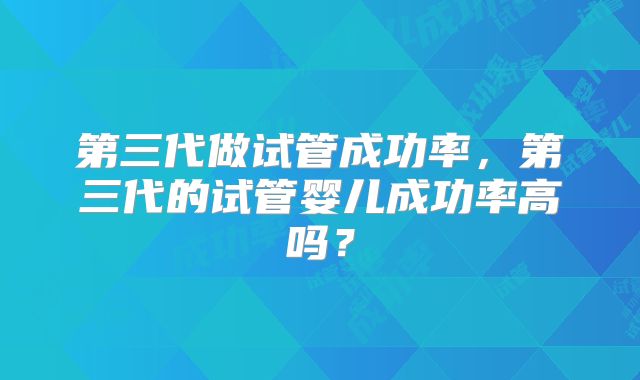 第三代做试管成功率,第三代的试管婴儿成功率高吗?