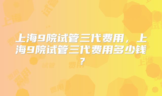 上海9院试管三代费用,上海9院试管三代费用多少钱?
