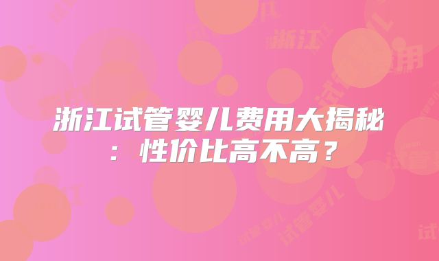 浙江试管婴儿费用大揭秘：性价比高不高？