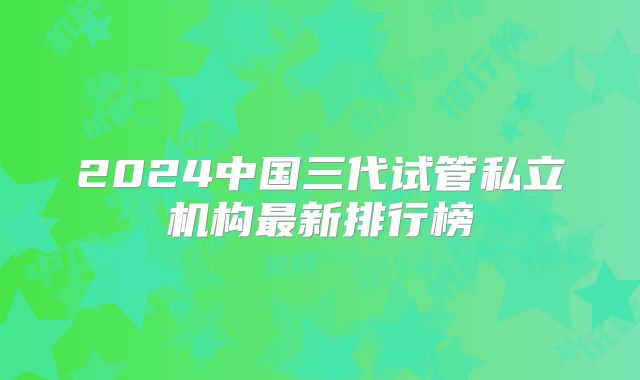 2024中国三代试管私立机构最新排行榜
