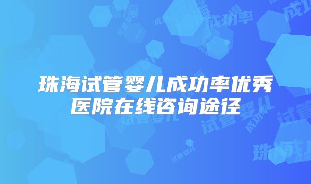 珠海试管婴儿成功率优秀医院在线咨询途径