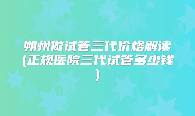 朔州做试管三代价格解读(正规医院三代试管多少钱)