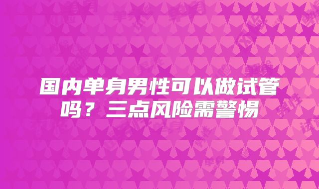 国内单身男性可以做试管吗？三点风险需警惕