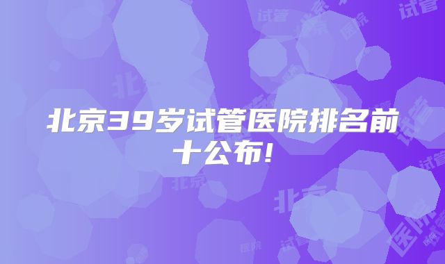 北京39岁试管医院排名前十公布!