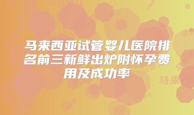 马来西亚试管婴儿医院排名前三新鲜出炉附怀孕费用及成功率