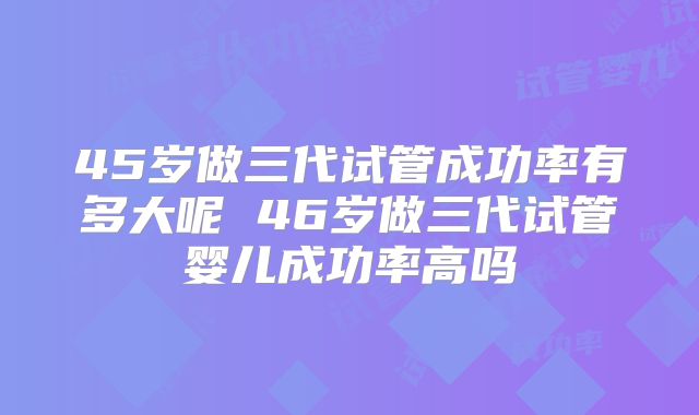 45岁做三代试管成功率有多大呢 46岁做三代试管婴儿成功率高吗