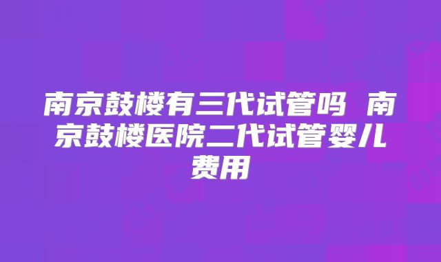 南京鼓楼有三代试管吗 南京鼓楼医院二代试管婴儿费用