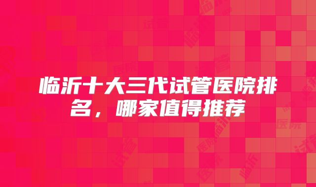 临沂十大三代试管医院排名，哪家值得推荐