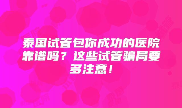 泰国试管包你成功的医院靠谱吗？这些试管骗局要多注意！