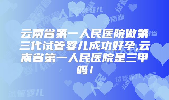 云南省第一人民医院做第三代试管婴儿成功好孕,云南省第一人民医院是三甲吗!