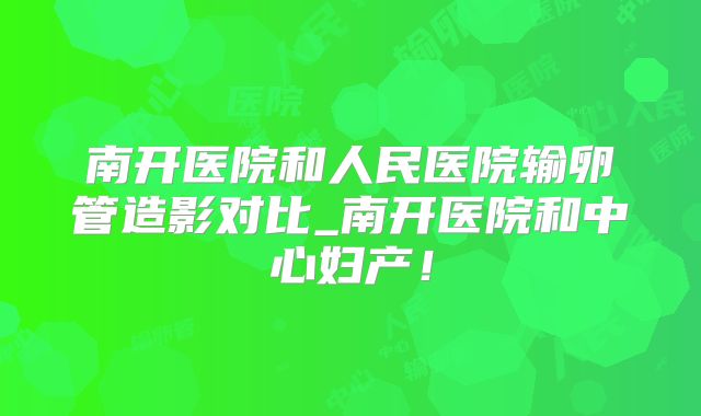 南开医院和人民医院输卵管造影对比_南开医院和中心妇产！