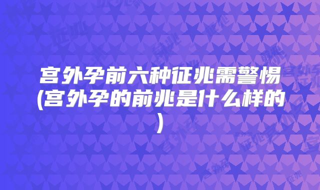 宫外孕前六种征兆需警惕(宫外孕的前兆是什么样的)