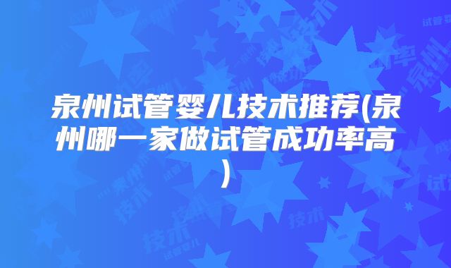 泉州试管婴儿技术推荐(泉州哪一家做试管成功率高)