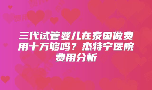 三代试管婴儿在泰国做费用十万够吗？杰特宁医院费用分析