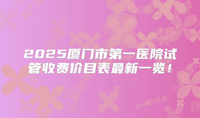 2025厦门市第一医院试管收费价目表最新一览！