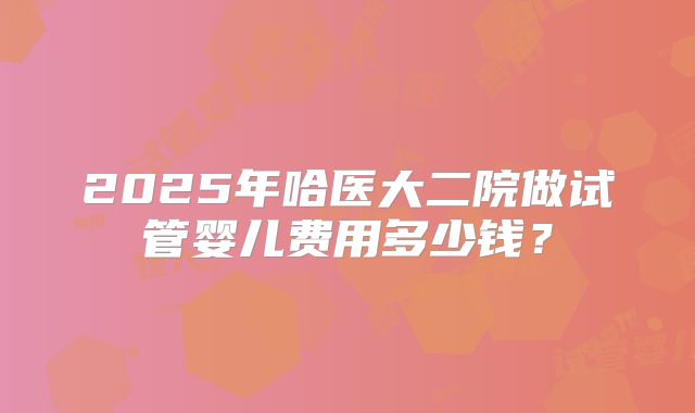 2025年哈医大二院做试管婴儿费用多少钱?