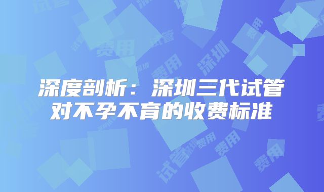 深度剖析：深圳三代试管对不孕不育的收费标准