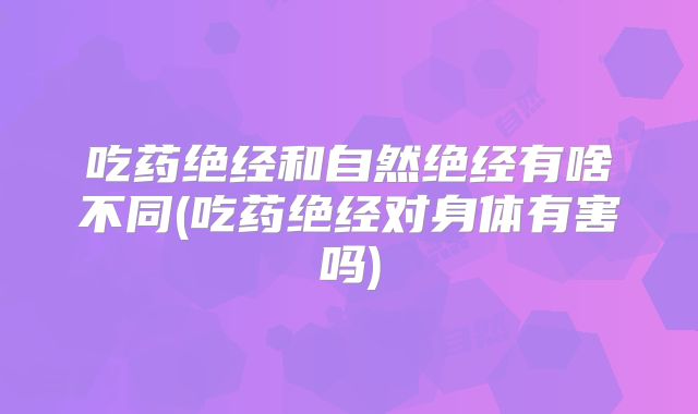 吃药绝经和自然绝经有啥不同(吃药绝经对身体有害吗)