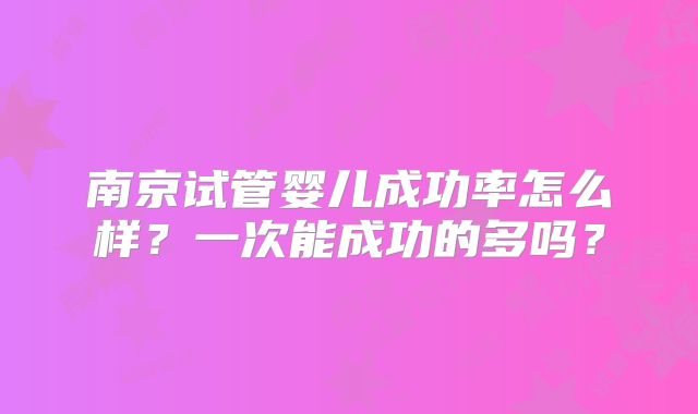 南京试管婴儿成功率怎么样?一次能成功的多吗?