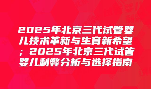 2025年北京三代试管婴儿技术革新与生育新希望；2025年北京三代试管婴儿利弊分析与选择指南