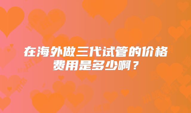 在海外做三代试管的价格费用是多少啊?