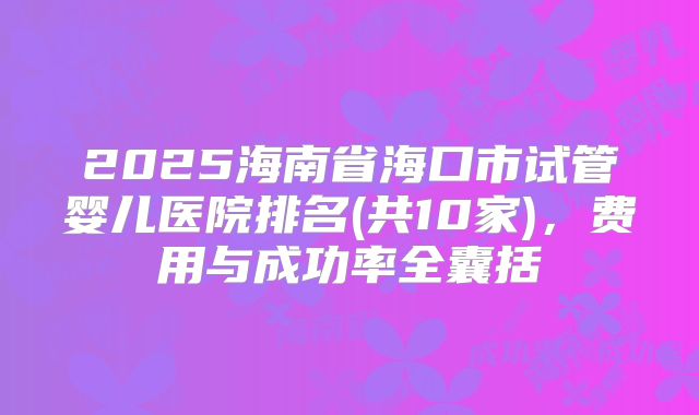 2025海南省海口市试管婴儿医院排名(共10家)，费用与成功率全囊括