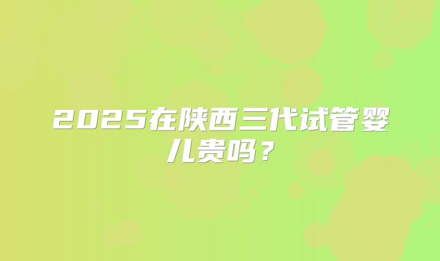 2025在陕西三代试管婴儿贵吗？