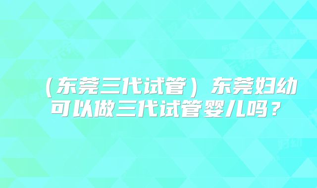 (东莞三代试管)东莞妇幼 可以做三代试管婴儿吗?