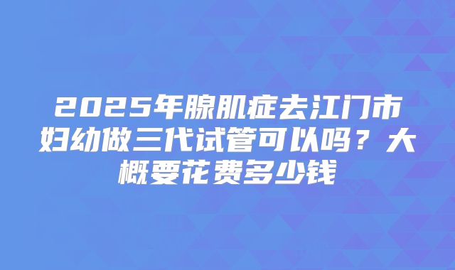 2025年腺肌症去江门市妇幼做三代试管可以吗?大概要花费多少钱