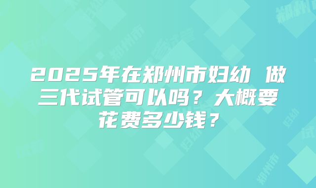 2025年在郑州市妇幼 做三代试管可以吗?大概要花费多少钱?