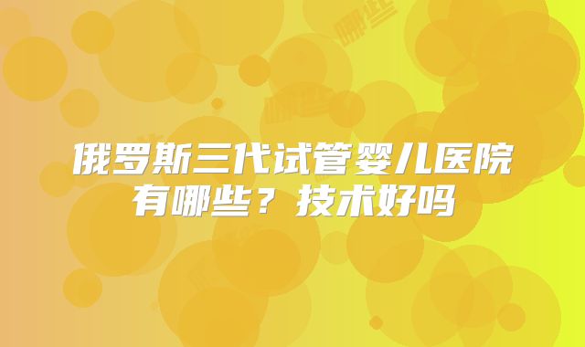 俄罗斯三代试管婴儿医院有哪些？技术好吗