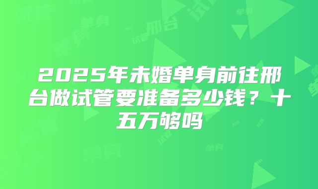 2025年未婚单身前往邢台做试管要准备多少钱？十五万够吗
