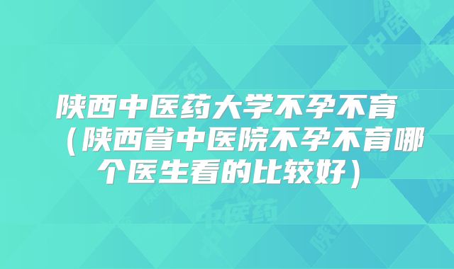 陕西中医药大学不孕不育（陕西省中医院不孕不育哪个医生看的比较好）