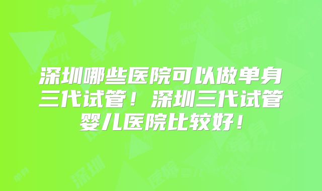深圳哪些医院可以做单身三代试管！深圳三代试管婴儿医院比较好！