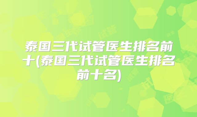 泰国三代试管医生排名前十(泰国三代试管医生排名前十名)