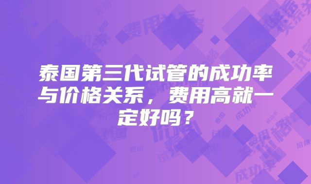 泰国第三代试管的成功率与价格关系,费用高就一定好吗?