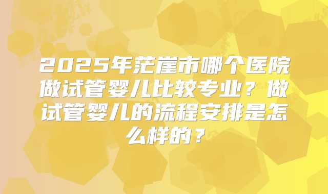 2025年茫崖市哪个医院做试管婴儿比较专业?做试管婴儿的流程安排是怎么样的?