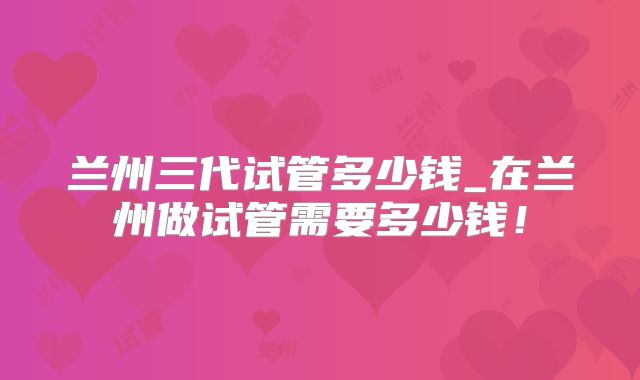 兰州三代试管多少钱_在兰州做试管需要多少钱！