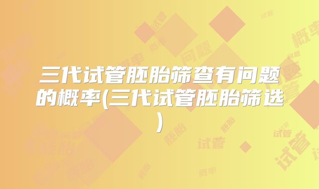 三代试管胚胎筛查有问题的概率(三代试管胚胎筛选)