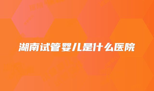 湖南试管婴儿是什么医院