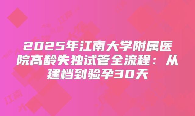 2025年江南大学附属医院高龄失独试管全流程：从建档到验孕30天