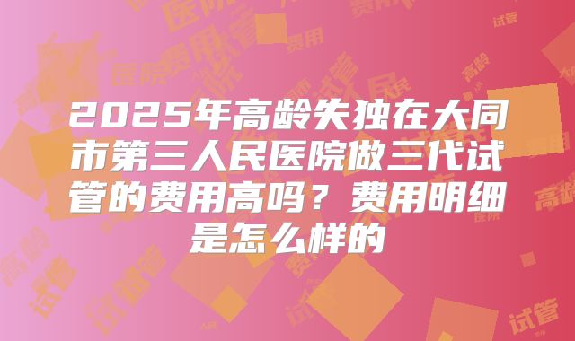 2025年高龄失独在大同市第三人民医院做三代试管的费用高吗？费用明细是怎么样的