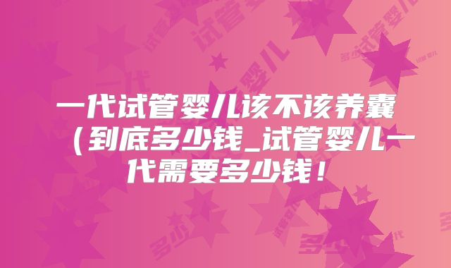 一代试管婴儿该不该养囊(到底多少钱_试管婴儿一代需要多少钱!