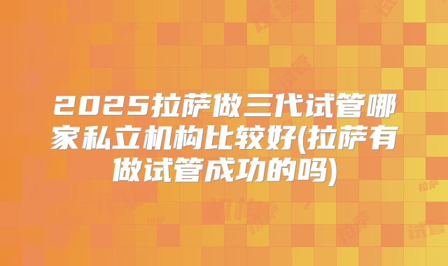 2025拉萨做三代试管哪家私立机构比较好(拉萨有做试管成功的吗)