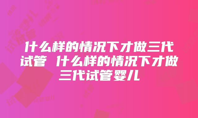 什么样的情况下才做三代试管 什么样的情况下才做三代试管婴儿
