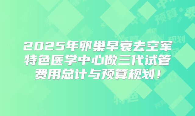 2025年卵巢早衰去空军特色医学中心做三代试管费用总计与预算规划！