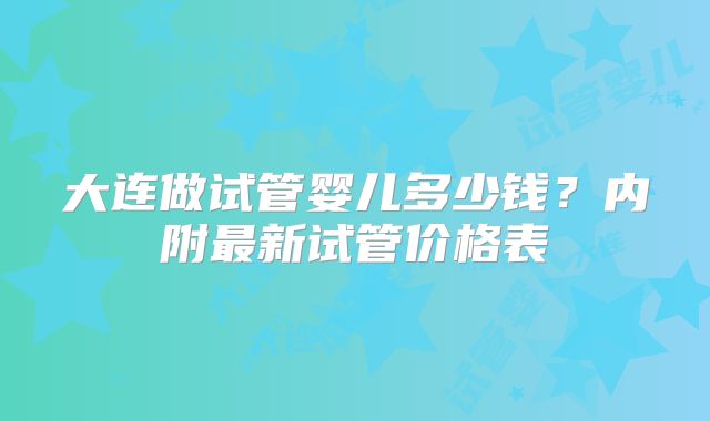 大连做试管婴儿多少钱?内附最新试管价格表