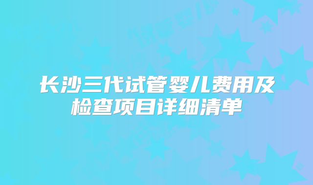 长沙三代试管婴儿费用及检查项目详细清单