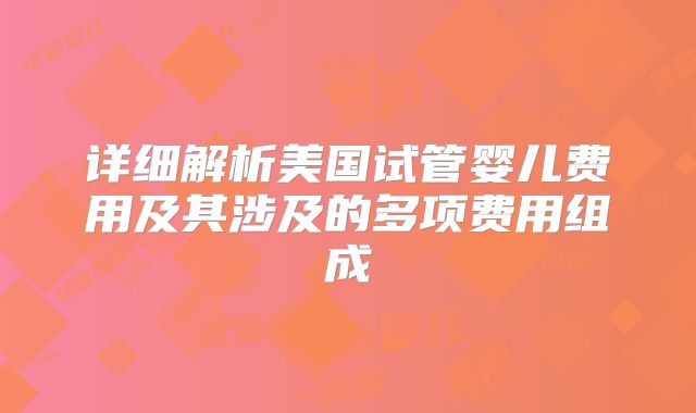 详细解析美国试管婴儿费用及其涉及的多项费用组成