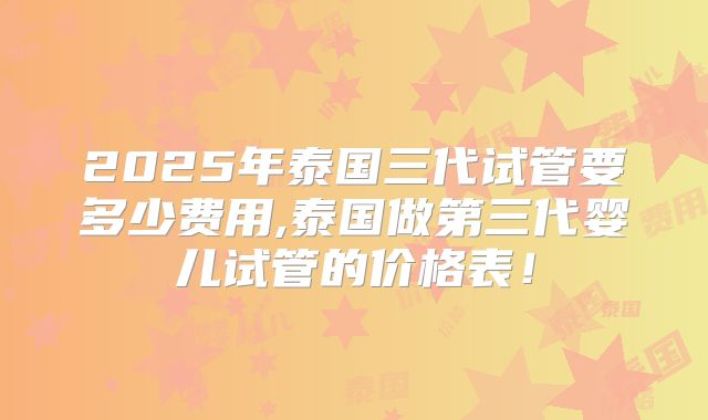 2025年泰国三代试管要多少费用,泰国做第三代婴儿试管的价格表！
